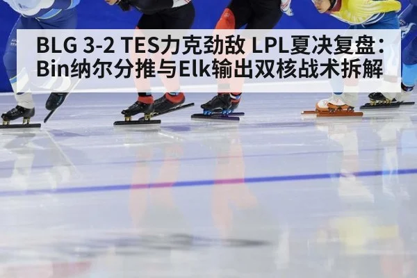 BLG 3-2 TES力克劲敌 LPL夏决复盘：Bin纳尔分推与Elk输出双核战术拆解