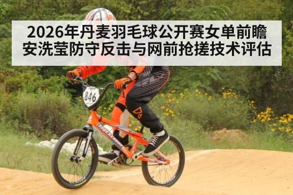 2026年丹麦羽毛球公开赛女单前瞻 安洗莹防守反击与网前抢搓技术评估