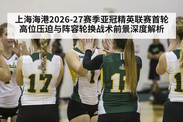 上海海港2026-27赛季亚冠精英联赛首轮高位压迫与阵容轮换战术前景深度解析