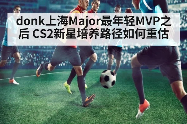 donk上海Major最年轻MVP之后 CS2新星培养路径如何重估